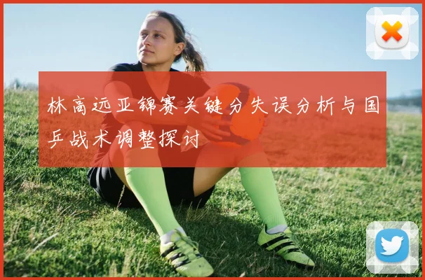 林高远亚锦赛关键分失误分析与国乒战术调整探讨