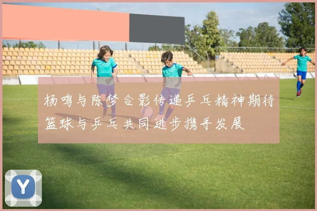 杨鸣与陈梦合影传递乒乓精神期待篮球与乒乓共同进步携手发展