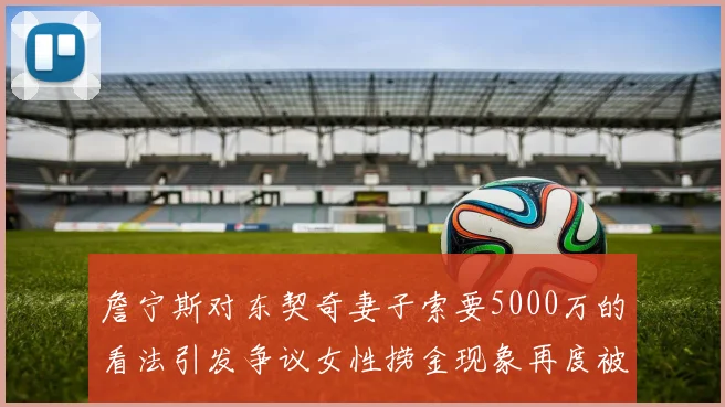 詹宁斯对东契奇妻子索要5000万的看法引发争议女性捞金现象再度被热议