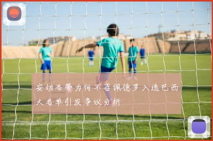 安切洛蒂为何不召佩德罗入选巴西大名单引发争议分析