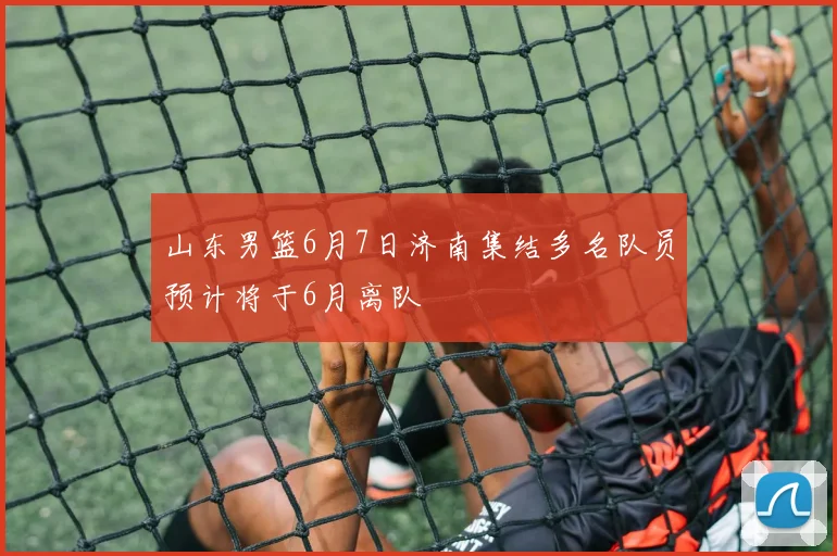 山东男篮6月7日济南集结多名队员预计将于6月离队