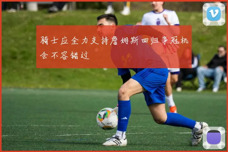 骑士应全力支持詹姆斯回归争冠机会不容错过
