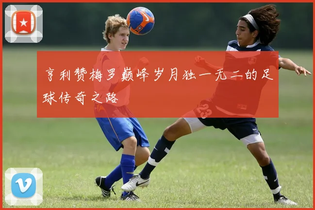 亨利赞梅罗巅峰岁月独一无二的足球传奇之路