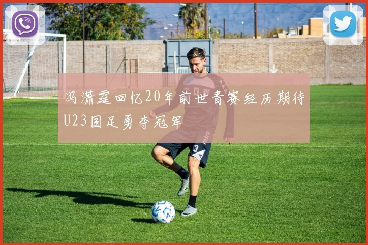 冯潇霆回忆20年前世青赛经历期待U23国足勇夺冠军