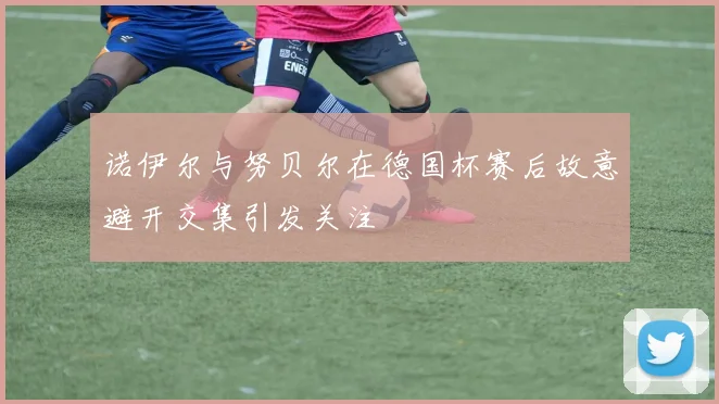 诺伊尔与努贝尔在德国杯赛后故意避开交集引发关注