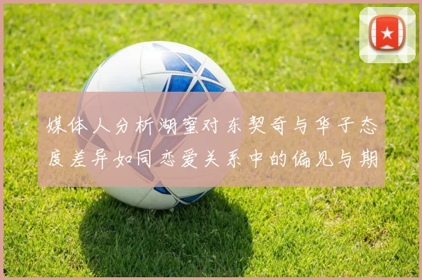 媒体人分析湖蜜对东契奇与华子态度差异如同恋爱关系中的偏见与期待